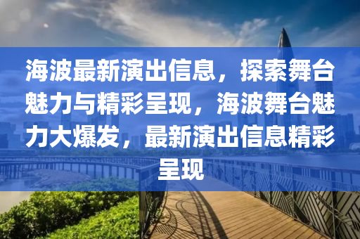 海波最新演出信息，探索舞臺(tái)魅力與精彩呈現(xiàn)，海波舞臺(tái)魅力大爆發(fā)，最新演出信息精彩呈現(xiàn)