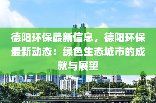 德陽環(huán)保最新信息，德陽環(huán)保最新動態(tài)：綠色生態(tài)城市的成就與展望