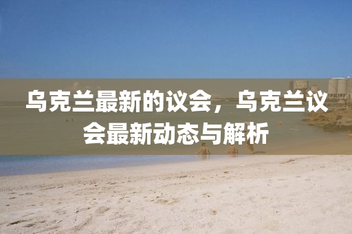 烏克蘭最新的議會，烏克蘭議會最新動態(tài)與解析