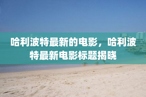 哈利波特最新的電影，哈利波特最新電影標(biāo)題揭曉