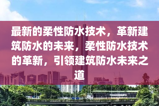 最新的柔性防水技術(shù)，革新建筑防水的未來，柔性防水技術(shù)的革新，引領(lǐng)建筑防水未來之道
