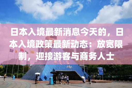 日本入境最新消息今天的，日本入境政策最新動(dòng)態(tài)：放寬限制，迎接游客與商務(wù)人士
