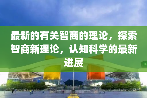 最新的有關(guān)智商的理論，探索智商新理論，認(rèn)知科學(xué)的最新進(jìn)展