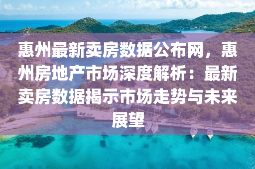 惠州最新賣房數(shù)據(jù)公布網(wǎng)，惠州房地產(chǎn)市場(chǎng)深度解析：最新賣房數(shù)據(jù)揭示市場(chǎng)走勢(shì)與未來展望