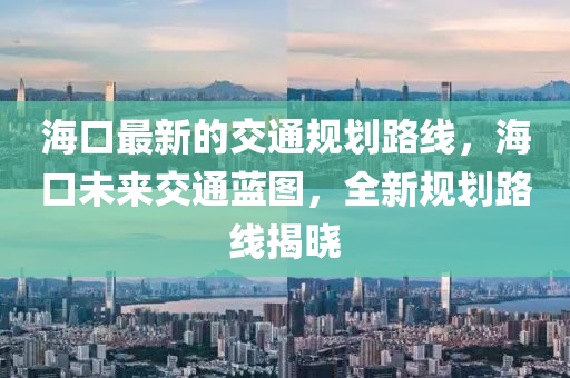 ?？谧钚碌慕煌ㄒ?guī)劃路線，海口未來交通藍(lán)圖，全新規(guī)劃路線揭曉