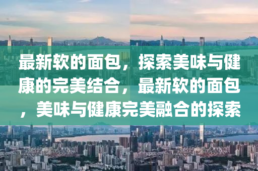 最新軟的面包，探索美味與健康的完美結(jié)合，最新軟的面包，美味與健康完美融合的探索