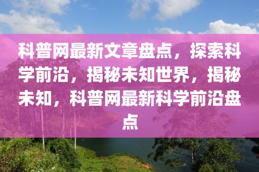 科普網(wǎng)最新文章盤(pán)點(diǎn)，探索科學(xué)前沿，揭秘未知世界，揭秘未知，科普網(wǎng)最新科學(xué)前沿盤(pán)點(diǎn)
