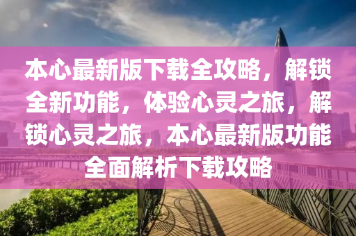 本心最新版下載全攻略，解鎖全新功能，體驗心靈之旅，解鎖心靈之旅，本心最新版功能全面解析下載攻略