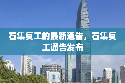 石集復(fù)工的最新通告，石集復(fù)工通告發(fā)布