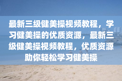 最新三級(jí)健美操視頻教程，學(xué)習(xí)健美操的優(yōu)質(zhì)資源，最新三級(jí)健美操視頻教程，優(yōu)質(zhì)資源助你輕松學(xué)習(xí)健美操