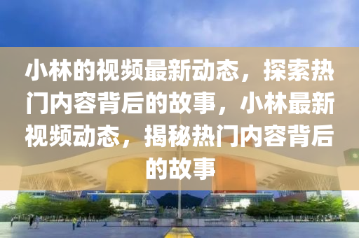 小林的視頻最新動(dòng)態(tài)，探索熱門(mén)內(nèi)容背后的故事，小林最新視頻動(dòng)態(tài)，揭秘?zé)衢T(mén)內(nèi)容背后的故事
