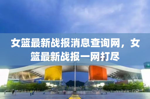 女籃最新戰(zhàn)報消息查詢網(wǎng)，女籃最新戰(zhàn)報一網(wǎng)打盡
