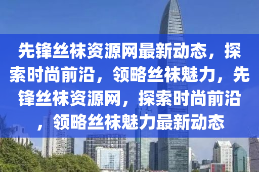 先鋒絲襪資源網(wǎng)最新動(dòng)態(tài)，探索時(shí)尚前沿，領(lǐng)略絲襪魅力，先鋒絲襪資源網(wǎng)，探索時(shí)尚前沿，領(lǐng)略絲襪魅力最新動(dòng)態(tài)