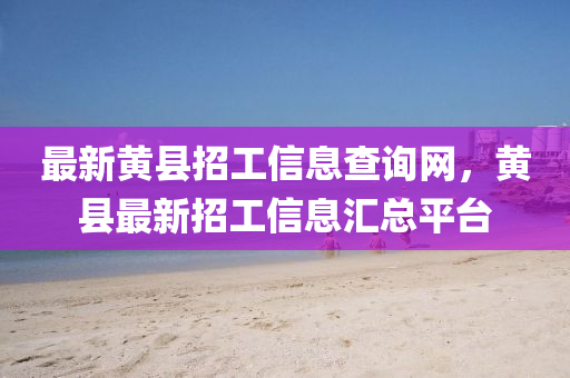 最新黃縣招工信息查詢網，黃縣最新招工信息匯總平臺