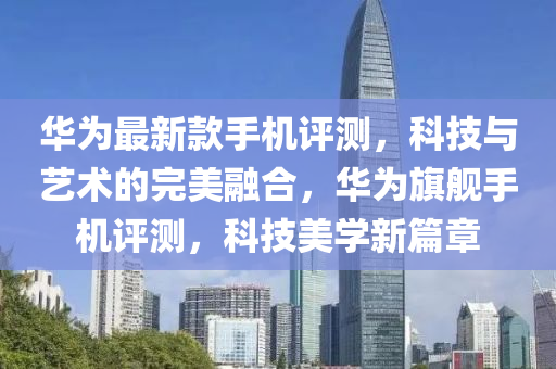 華為最新款手機評測，科技與藝術(shù)的完美融合，華為旗艦手機評測，科技美學(xué)新篇章