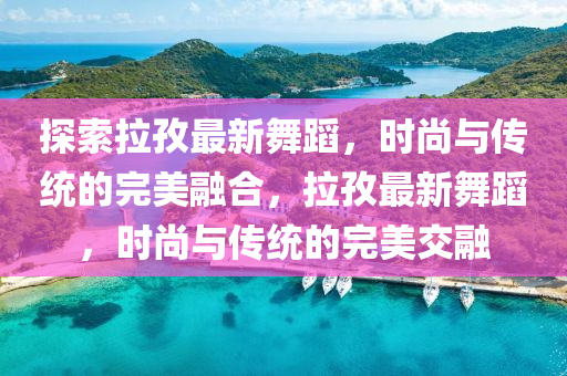 探索拉孜最新舞蹈，時(shí)尚與傳統(tǒng)的完美融合，拉孜最新舞蹈，時(shí)尚與傳統(tǒng)的完美交融