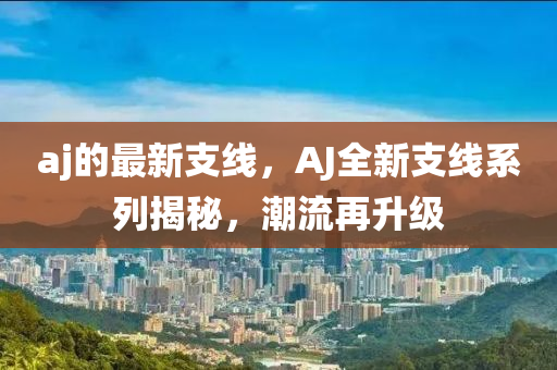 aj的最新支線(xiàn)，AJ全新支線(xiàn)系列揭秘，潮流再升級(jí)