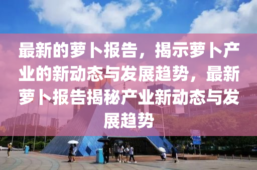 最新的蘿卜報(bào)告，揭示蘿卜產(chǎn)業(yè)的新動(dòng)態(tài)與發(fā)展趨勢(shì)，最新蘿卜報(bào)告揭秘產(chǎn)業(yè)新動(dòng)態(tài)與發(fā)展趨勢(shì)