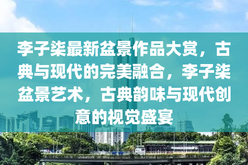 李子柒最新盆景作品大賞，古典與現(xiàn)代的完美融合，李子柒盆景藝術(shù)，古典韻味與現(xiàn)代創(chuàng)意的視覺(jué)盛宴