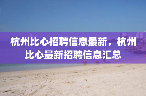 杭州比心招聘信息最新，杭州比心最新招聘信息匯總
