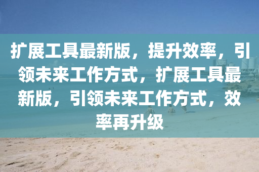 擴(kuò)展工具最新版，提升效率，引領(lǐng)未來工作方式，擴(kuò)展工具最新版，引領(lǐng)未來工作方式，效率再升級(jí)