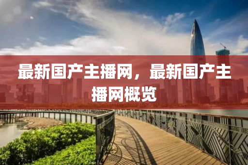 最新國(guó)產(chǎn)主播網(wǎng)，最新國(guó)產(chǎn)主播網(wǎng)概覽