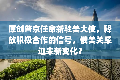 原創(chuàng)普京任命新駐美大使，釋放積極合作的信號，俄美關系迎來新變化？