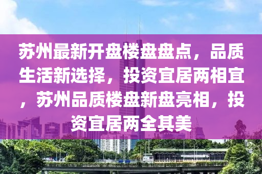 蘇州最新開(kāi)盤(pán)樓盤(pán)盤(pán)點(diǎn)，品質(zhì)生活新選擇，投資宜居兩相宜，蘇州品質(zhì)樓盤(pán)新盤(pán)亮相，投資宜居兩全其美
