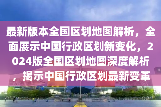 最新版本全國區(qū)劃地圖解析，全面展示中國行政區(qū)劃新變化，2024版全國區(qū)劃地圖深度解析，揭示中國行政區(qū)劃最新變革