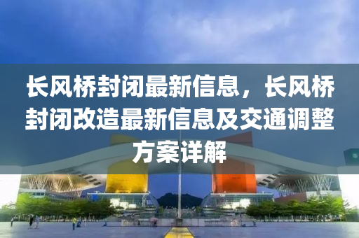 長(zhǎng)風(fēng)橋封閉最新信息，長(zhǎng)風(fēng)橋封閉改造最新信息及交通調(diào)整方案詳解