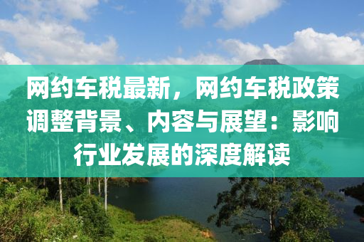 網(wǎng)約車稅最新，網(wǎng)約車稅政策調(diào)整背景、內(nèi)容與展望：影響行業(yè)發(fā)展的深度解讀