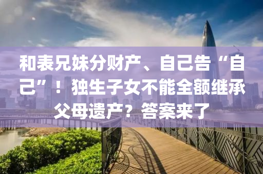 和表兄妹分財產(chǎn)、自己告“自己”！獨生子女不能全額繼承父母遺產(chǎn)？答案來了