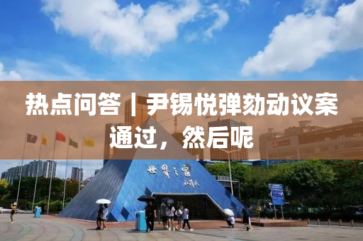 熱點(diǎn)問答｜尹錫悅彈劾動(dòng)議案通過，然后呢