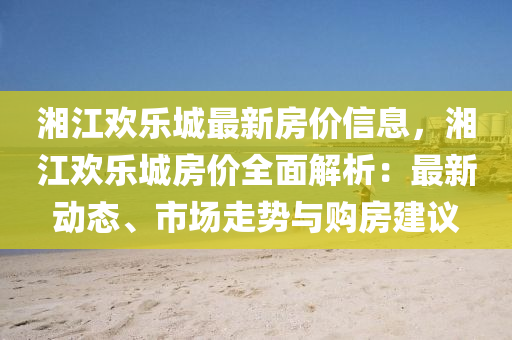 湘江歡樂(lè)城最新房?jī)r(jià)信息，湘江歡樂(lè)城房?jī)r(jià)全面解析：最新動(dòng)態(tài)、市場(chǎng)走勢(shì)與購(gòu)房建議