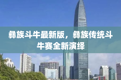 彝族斗牛最新版，彝族傳統(tǒng)斗牛賽全新演繹