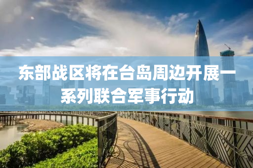 東部戰(zhàn)區(qū)將在臺(tái)島周邊開(kāi)展一系列聯(lián)合軍事行動(dòng)