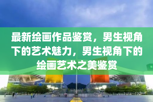 最新繪畫作品鑒賞，男生視角下的藝術(shù)魅力，男生視角下的繪畫藝術(shù)之美鑒賞
