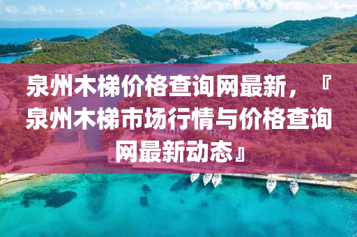 泉州木梯價(jià)格查詢網(wǎng)最新，『泉州木梯市場(chǎng)行情與價(jià)格查詢網(wǎng)最新動(dòng)態(tài)』