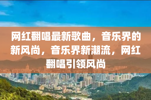 網(wǎng)紅翻唱最新歌曲，音樂界的新風(fēng)尚，音樂界新潮流，網(wǎng)紅翻唱引領(lǐng)風(fēng)尚