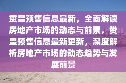贊皇預(yù)售信息最新，全面解讀房地產(chǎn)市場的動態(tài)與前景，贊皇預(yù)售信息最新更新，深度解析房地產(chǎn)市場的動態(tài)趨勢與發(fā)展前景