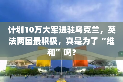 計劃10萬大軍進駐烏克蘭，英法兩國最積極，真是為了“維和”嗎？