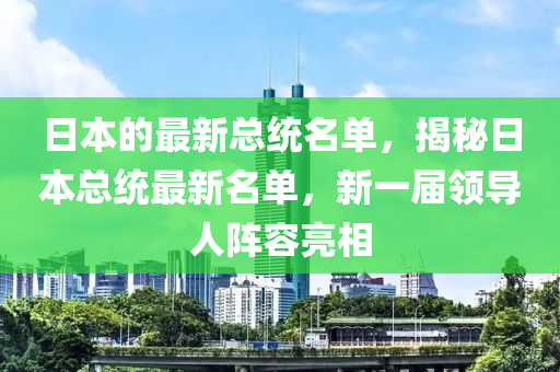 日本的最新總統(tǒng)名單，揭秘日本總統(tǒng)最新名單，新一屆領導人陣容亮相