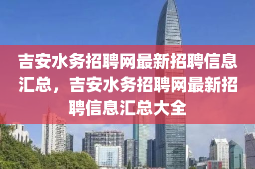 吉安水務(wù)招聘網(wǎng)最新招聘信息匯總，吉安水務(wù)招聘網(wǎng)最新招聘信息匯總大全