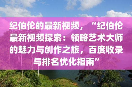 紀(jì)伯倫的最新視頻，“紀(jì)伯倫最新視頻探索：領(lǐng)略藝術(shù)大師的魅力與創(chuàng)作之旅，百度收錄與排名優(yōu)化指南”