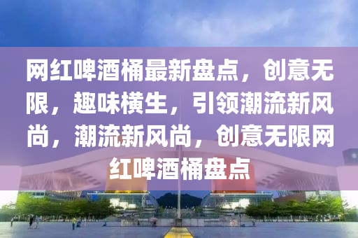 網(wǎng)紅啤酒桶最新盤點(diǎn)，創(chuàng)意無限，趣味橫生，引領(lǐng)潮流新風(fēng)尚，潮流新風(fēng)尚，創(chuàng)意無限網(wǎng)紅啤酒桶盤點(diǎn)