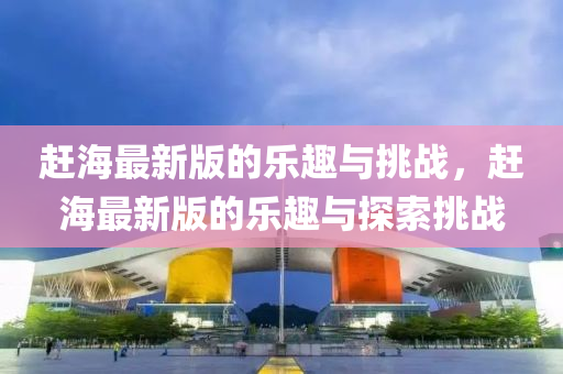 趕海最新版的樂趣與挑戰(zhàn)，趕海最新版的樂趣與探索挑戰(zhàn)