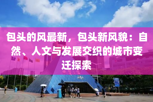 包頭的風(fēng)最新，包頭新風(fēng)貌：自然、人文與發(fā)展交織的城市變遷探索