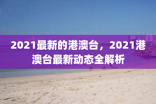 2021最新的港澳臺(tái)，2021港澳臺(tái)最新動(dòng)態(tài)全解析