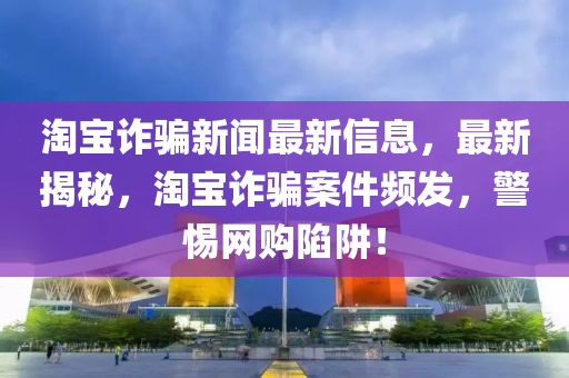 淘寶詐騙新聞最新信息，最新揭秘，淘寶詐騙案件頻發(fā)，警惕網(wǎng)購(gòu)陷阱！