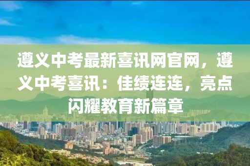 遵義中考最新喜訊網(wǎng)官網(wǎng)，遵義中考喜訊：佳績連連，亮點閃耀教育新篇章
